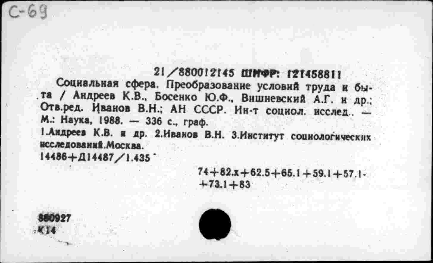 ﻿21/880012145 ШИФРТ Г7Г4588И
Социальная сфера. Преобразование условий труда и быта / Андреев К.В., Босенко Ю.Ф., Вишневский А.Г. и др.; Отв.ред. Иванов В.Н.; АН СССР. Ин-т социол. исслед — М.: Наука, 1988. — 336 с., граф.
1 .Андреев К.В. а др. 2.Иванов В.Н. З.Институт социологических исследование. Москва.
14486+Д14487/1.435 ‘
74+82л+62.5+65.1 + 59.1 + 57.! -4-73.14-83
880927 К14